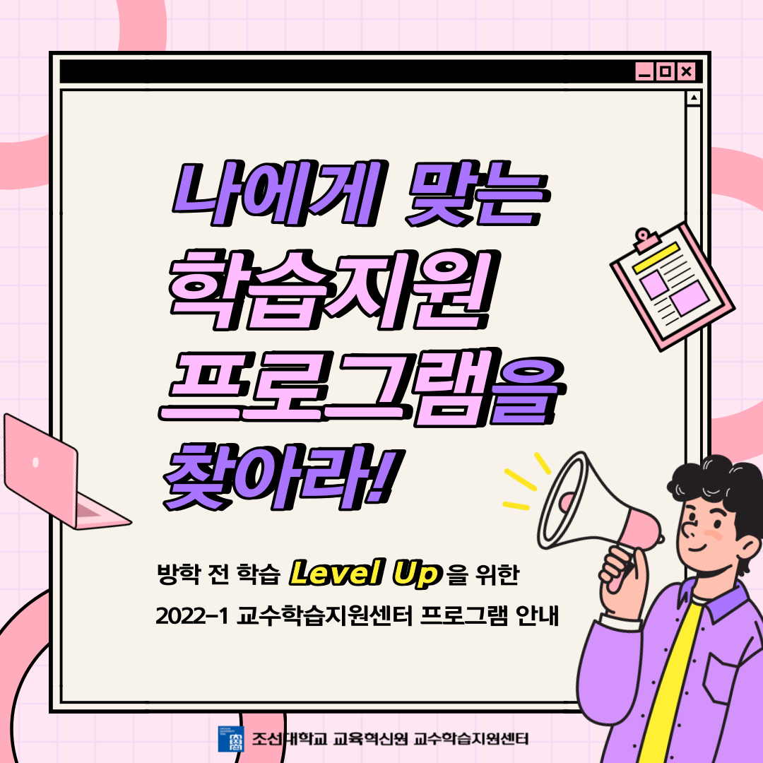 방학 전 학습 Level Up!  나에게 필요한, 알맞는 학습 프로그램을 찾아보세요!    교수학습지원센터에서는 총 11개의  다양한 학습지원 프로그램을 운영하고 있습니다.  현재 많은 프로그램들이 모집 중이니 많은 관심 부탁드립니다.       프로그램 별 자세한 사항은  교수학습지원센터 홈페이지를 참고해주세요.  ( https://www.chosun.ac.kr/ctl )